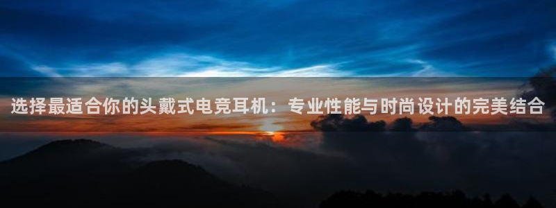 南宫电竞网：选择最适合你的头戴式电竞耳机：专业性能与时尚设计的完美结合