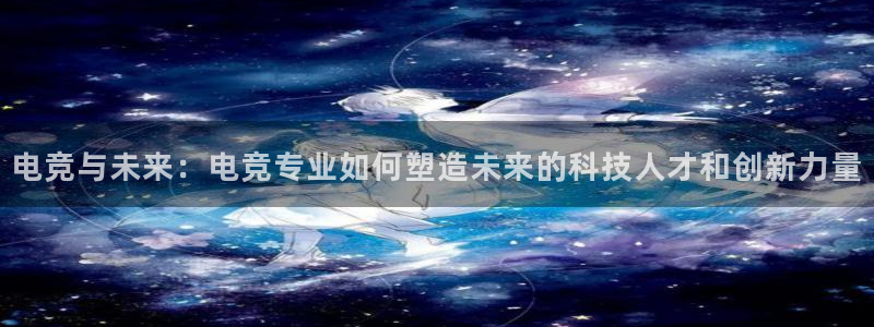 南宫电竞贴吧：电竞与未来：电竞专业如何塑造未来的科技人才和创新力量